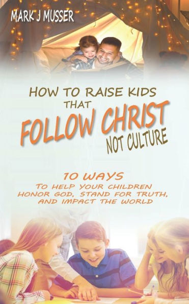 How to Raise Kids that Follow Christ Not Culture: 10 Ways to Help Your Children Honor God, Stand for Truth, and Impact the World