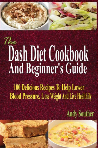 The Dash Diet Cookbook And Beginner's Guide : 100 Delicious Recipes To Help Lower Blood Pressure, Lose Weight And Live Healthily