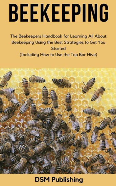 Beekeeping: The Beekeepers Handbook for Learning All About Beekeeping Using the Best Strategies to Get You Started (Including How to Use the Top Bar Hive)