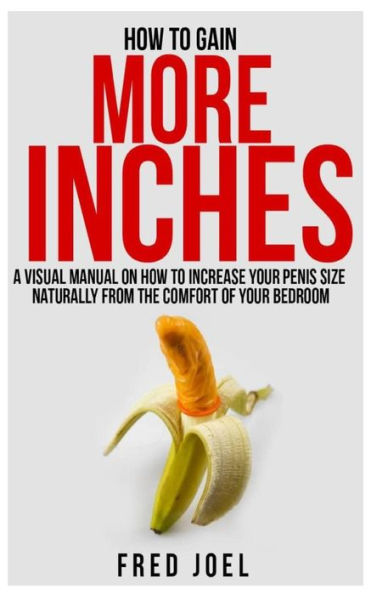 How To Gain More Inches: A Visual Manual on How to Increase Your Penis Size Naturally From The Comfort Of Your Bedroom Included: Untold Secrets Of Adding More Inches