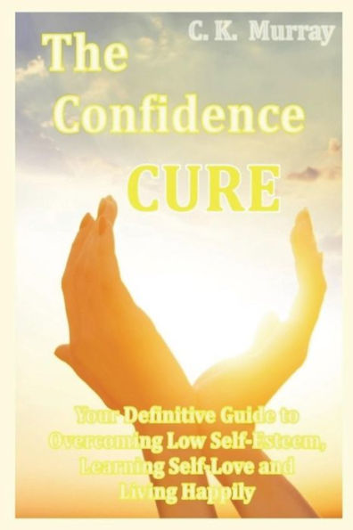 The Confidence Cure : Your Definitive Guide To Overcoming Low Self-Esteem, Learning Self-Love And Living Happily