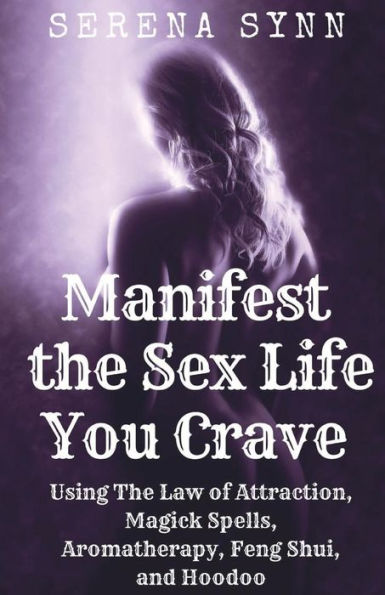Manifest The Sex Life You Crave : Using The Law Of Attraction, Magick Spells, Aromatherapy, Feng Shui And Hoodoo