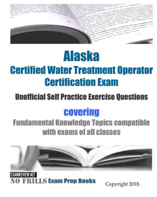 Alaska Certified Water Treatment Operator Certification Exam Unofficial Self Practice Exercise Questions: covering Fundamental Knowledge Topics compatible with exams of all classes