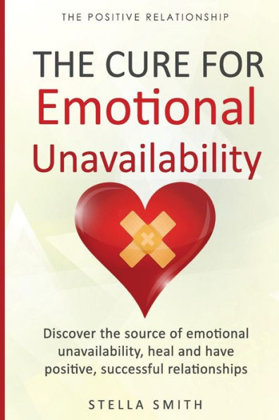 The Cure For Emotional Unavailability : Discover The Source Of Emotional Unavailability, Heal And Have Positive, Successful Relationships.