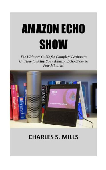 Amazon Echo Show: The Ultimate Guide for Complete Beginners On How to Setup Your Amazon Echo Show in Few Minutes.