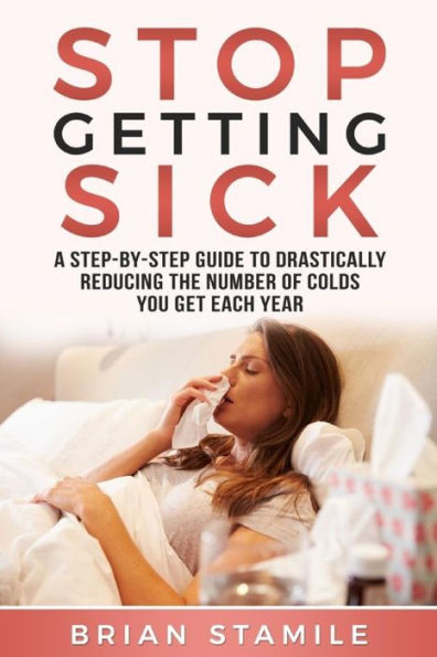 Stop Getting Sick: A Step-By-Step Guide To Drastically Reducing The Number Of Colds You Get Each Year