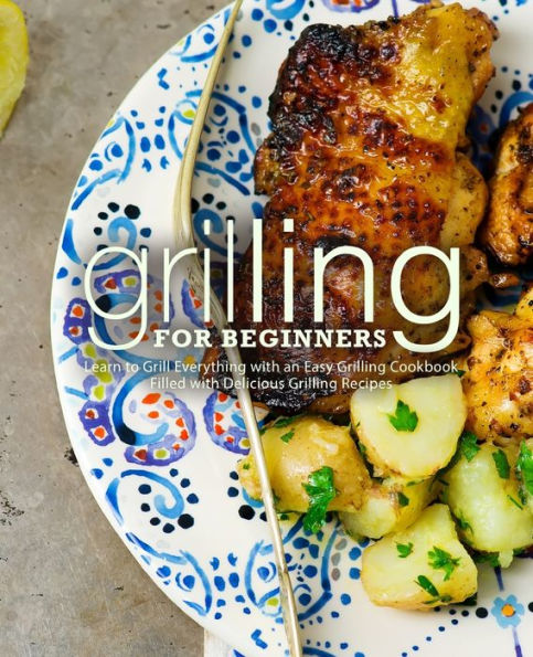 Grilling for Beginners: Learn to Grill Everything with an Easy Grilling Cookbook Filled with Delicious Grilling Recipes