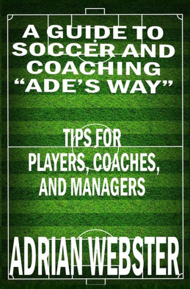 A Guide to Soccer and Coaching :Ade's Way: Tips for Players, Coaches, and Managers