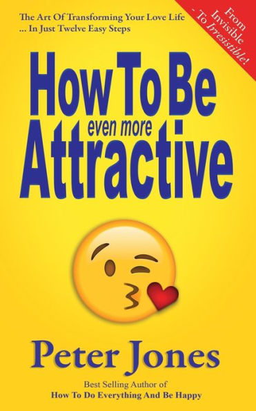 How To Be Even More Attractive: From Invisible To Irresistible: The Art Of Transforming Your Love Life In Just Twelve Easy Steps (How To Do Everything And Be Happy)