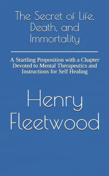 The Secret Of Life, Death, And Immortality : A Startling Proposition With A Chapter Devoted To Mental Therapeutics And Instructions For Self Healing