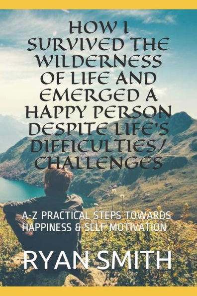 HOW I SURVIVED THE WILDERNESS OF LIFE AND EMERGED A HAPPY PERSON DESPITE LIFE's DIFFICULTIES/CHALLENGES: A-Z PRACTICAL STEPS TOWARDS HAPPINESS & SELF MOTIVATION