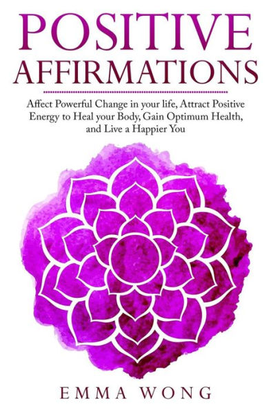 Positive Affirmations Affect Powerful Change In Your Life, Attract Positive Energy To Heal Your Body, Gain Optimum Health, And Live A Happier You