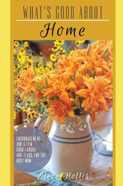 What's Good About Home : Encouragement And A Few Good Laughs And Tears For The Busy Mom