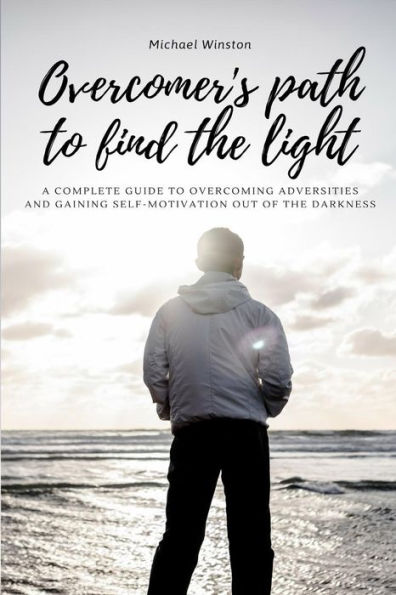 Overcomer's Path To Find The Light: A Complete Guide To Overcoming Adversities And Gaining Self-Motivation Out Of The Darkness