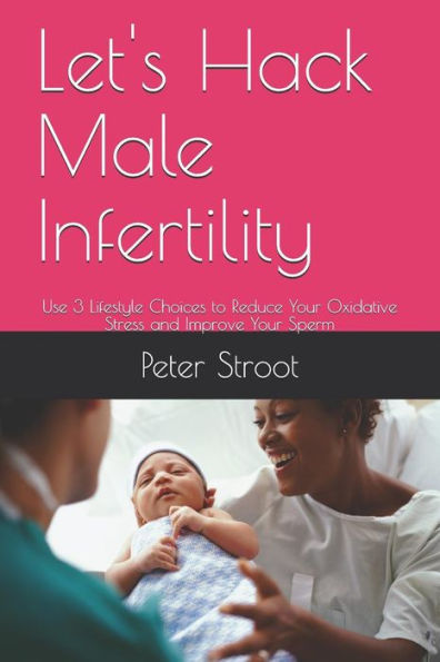 Let's Hack Male Infertility : Use 3 Lifestyle Choices To Reduce Your Oxidative Stress And Improve Your Sperm