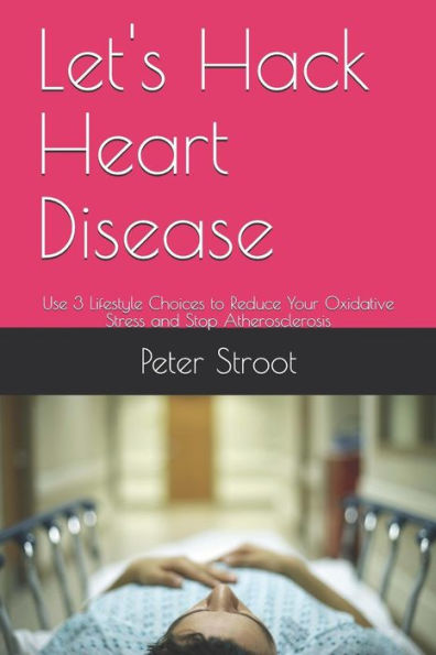 Let's Hack Heart Disease : Use 3 Lifestyle Choices To Reduce Your Oxidative Stress And Stop Atherosclerosis