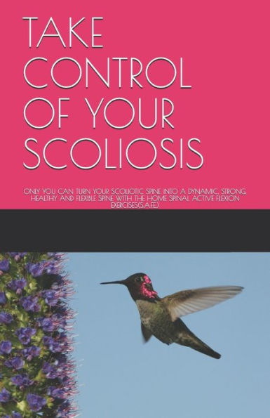 Take Control Of Your Scoliosis : Only You Can Turn Your Scoliotic Spine Into A Dynamic, Strong, Healthy And Flexible Spine With The Home Spinal Active Flexion Exercises(S.A.F.E.)