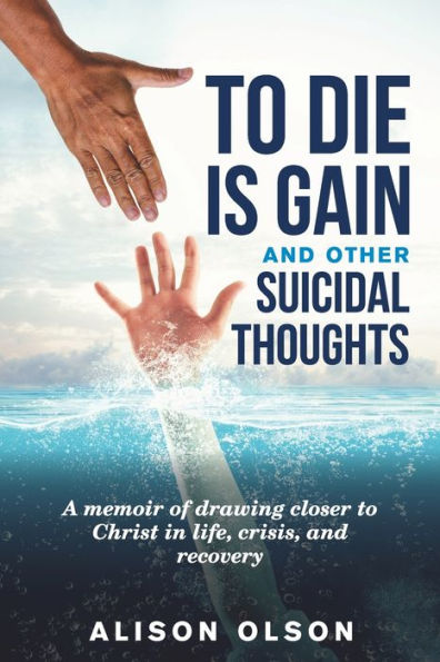 To Die Is Gain And Other Suicidal Thoughts : A Memoir Of Drawing Closer To Christ In Life, Crisis, And Recovery