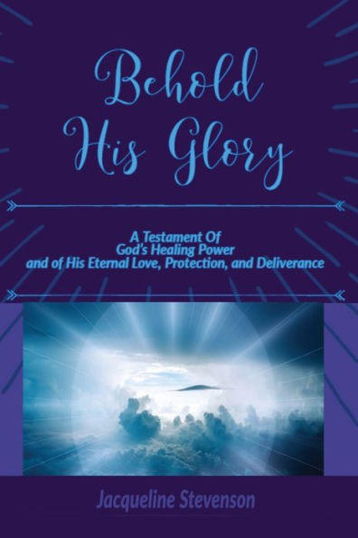 Behold His Glory!: A Testament Of God's Healing Power, and of His Eternal Love, Protection, and Deliverance