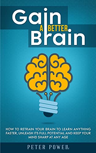 Gain A Better Brain: How To Retrain Your Brain To Learn Anything Faster, Unleash Its Full Potential And Keep Your Mind Sharp At Any Age
