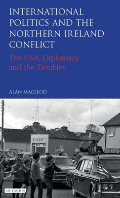 International Politics and the Northern Ireland Conflict: The USA, Diplomacy and the Troubles (International Library of Twentieth Century History)