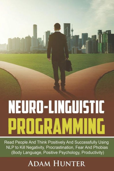 Neuro-Linguistic Programming : Read People And Think Positively And Successfully Using Nlp To Kill Negativity, Procrastination, Fear And Phobias (Body Language, Positive Psychology, Productivity)