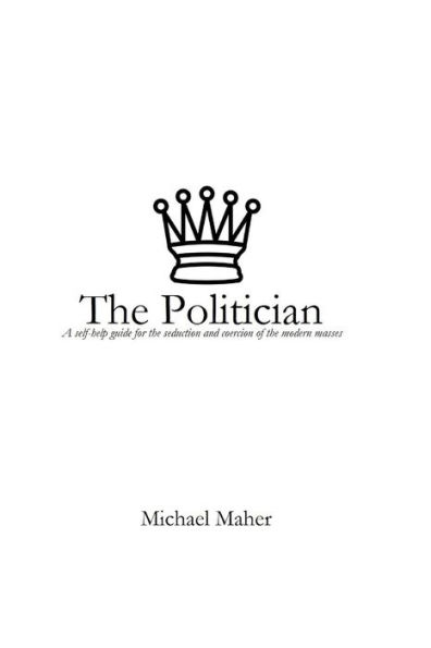 The Politician : A Self-Help Guide For The Seduction And Coercion Of The Modern Masses