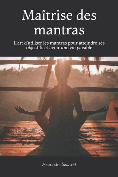 Maîtrise Des Mantras: L'Art D'Utiliser Les Mantras Pour Atteindre Ses Objectifs Et Avoir Une Vie Paisible