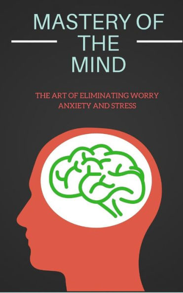 Mastery Of The Mind : The Art Of Eliminating Worry Anxiety And Stress