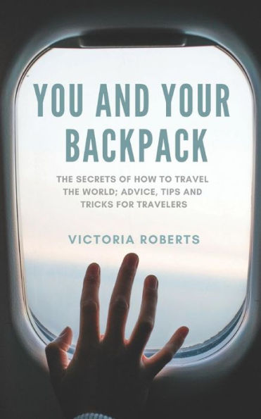You And Your Backpack: The Secrets Of How To Travel The World; Advice, Tips And Tricks For Travelers