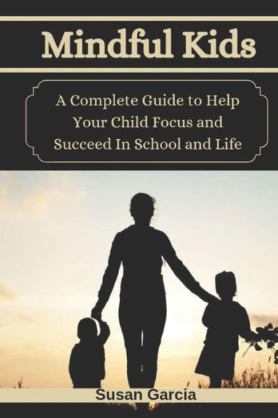 Mindful Kids : A Complete Guide To Help Your Child Focus And Succeed In School And Life