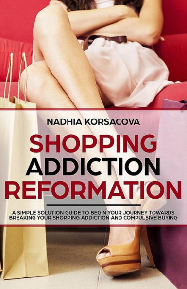 Shopping Addiction Reformation: A Simple Solution Guide To Begin Your Journey Towards Breaking Your Shopping Addiction And Compulsive Buying