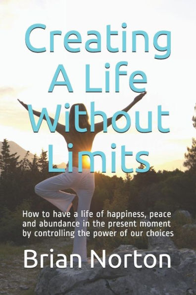 CREATING A LIFE WITHOUT LIMITS: How to have a life of happiness, peace and abundance in the present moment by controlling the power of our choices
