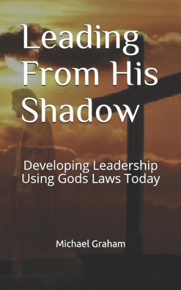 Leading From His Shadow: Developing Leadership Using Gods Laws Today