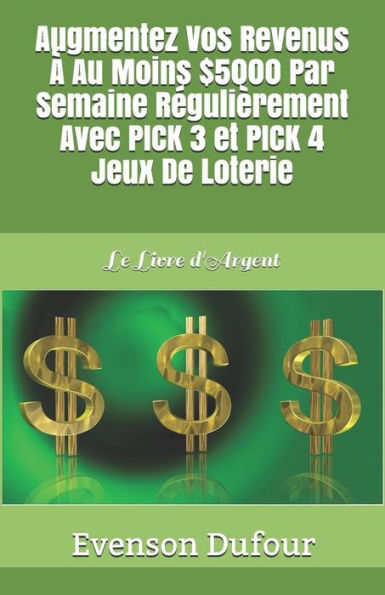 Augmentez Vos Revenus � Au Moins $5000 Par Semaine R�guli�rement Avec PICK 3 Et PICK 4 Jeux De Loterie: Le Livre d'Argent (French Edition)