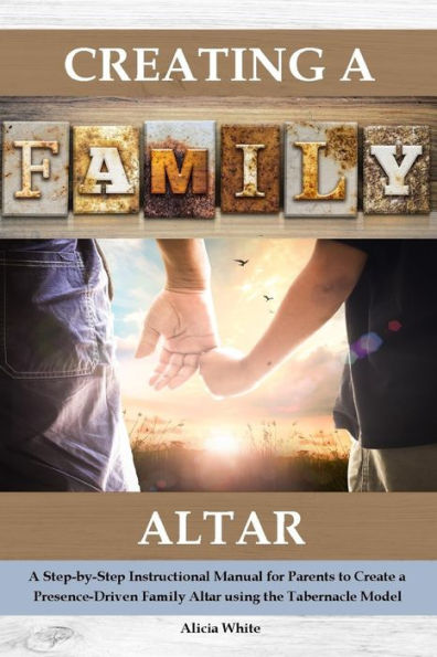 Creating a Family Altar: A Step-by-Step Instructional Manual for Parents to Create a Presence-Driven Family Altar using the Tabernacle Model
