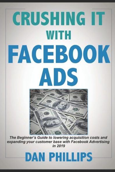 Crushing It with Facebook Ads: The Beginner�s Guide to lowering acquisition costs and expanding your customer base with Facebook Advertising in 2019