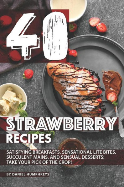 40 Strawberry Recipes: Satisfying Breakfasts, Sensational Lite Bites, Succulent Mains, and Sensual Desserts: Take your Pick of the Crop!