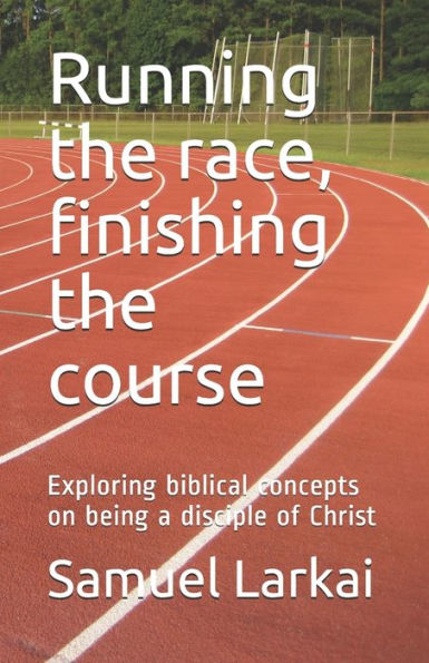 Running The Race, Finishing The Course : Exploring Biblical Concepts On Being A Disciple Of Christ