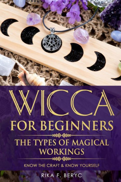 Wicca For Beginners : The Types Of Magical Workings Magickal Tools, The Moon Phases, Health, Happiness, Love And Abundance Know The Craft & Know Yourself