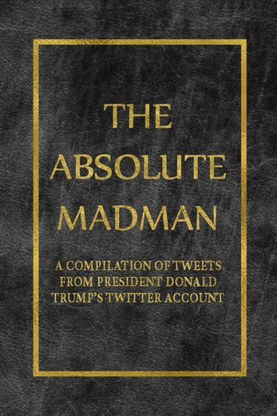 The Absolute Madman: A Compilation Of Tweets From President Donald Trump's Twitter Account