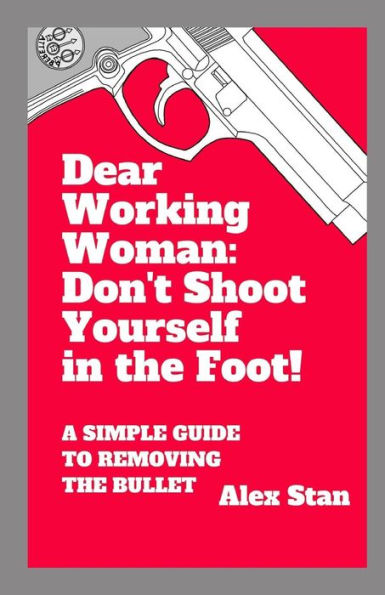 Dear Working Woman: Don't Shoot Yourself in the Foot!: A Simple Guide to Removing the Bullet