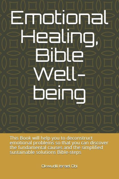 Emotional Healing, Bible Well-being: This Book will help you to deconstruct emotional problems so that you can discover the fundamental causes and the simplified sustainable solutions Bible-steps