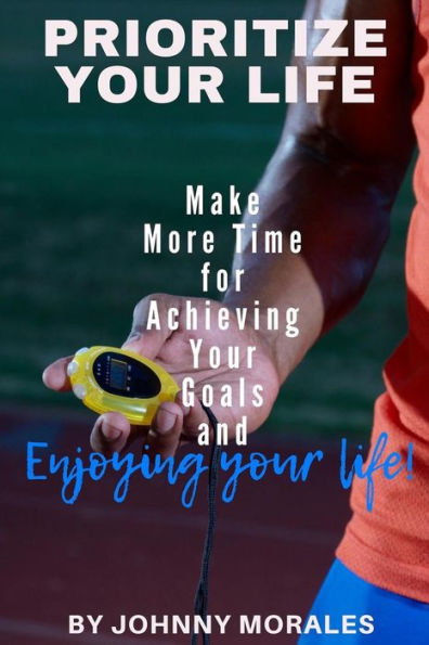 Prioritize Your Life: Make More Time For Achieving Your Goals And Enjoying Your Life
