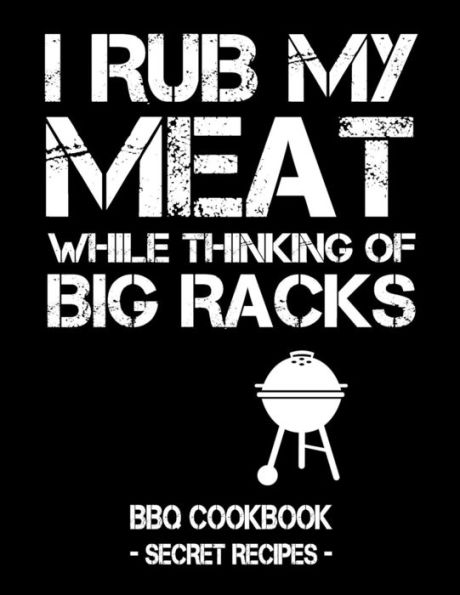 I Rub My Meat While Thinking Of Big Racks: BBQ Cookbook - Secret Recipes For Men