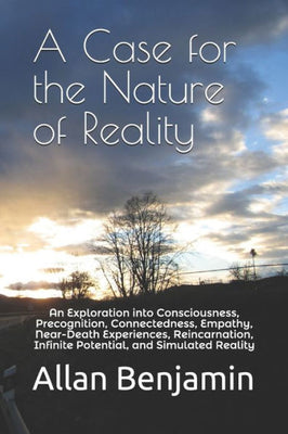 A Case for the Nature of Reality: An Exploration into Consciousness, Precognition, Connectedness, Empathy, Near-Death Experiences, Reincarnation, Infinite Potential, and Simulated Reality