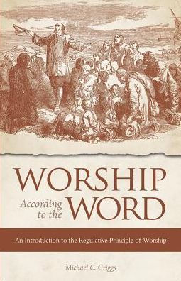 Worship According To The Word : An Introduction To The Regulative Principle Of Worship