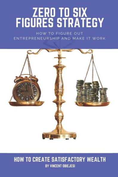 Zero To Six Figures Strategy: How To Figure Out Entrepreneurship And Make It Work! How To Become A Successful Entrepreneur! How To Create Satisfacto