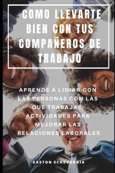 COMO LLEVARTE BIEN CON TUS COMPA�EROS DE TRABAJO : APRENDE A LIDIAR CON LAS PERSONAS CON LAS QUE TRABAJAS, ACTIVIDADES PARA MEJORAR LAS RELACIONES LABORALES