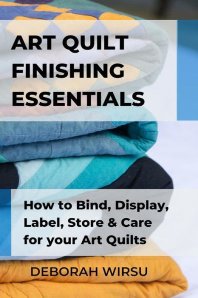 Art Quilt Finishing Essentials: How to Bind, Display, Label, Store and Care for your Art Quilts - a Guide for New Art Quilters